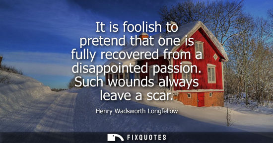 Small: It is foolish to pretend that one is fully recovered from a disappointed passion. Such wounds always le