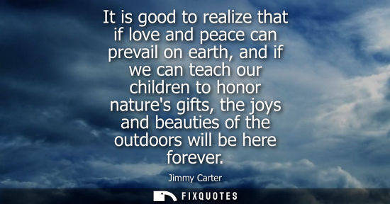 Small: It is good to realize that if love and peace can prevail on earth, and if we can teach our children to honor n
