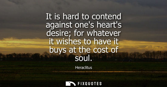 Small: It is hard to contend against ones hearts desire for whatever it wishes to have it buys at the cost of 