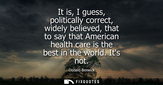 Small: It is, I guess, politically correct, widely believed, that to say that American health care is the best