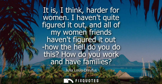 Small: It is, I think, harder for women. I havent quite figured it out, and all of my women friends havent fig