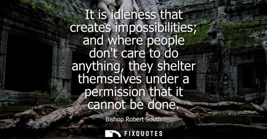 Small: It is idleness that creates impossibilities and where people dont care to do anything, they shelter the