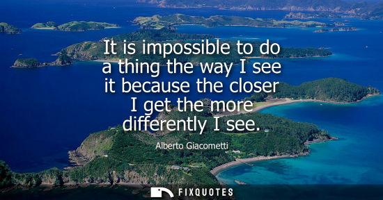 Small: It is impossible to do a thing the way I see it because the closer I get the more differently I see