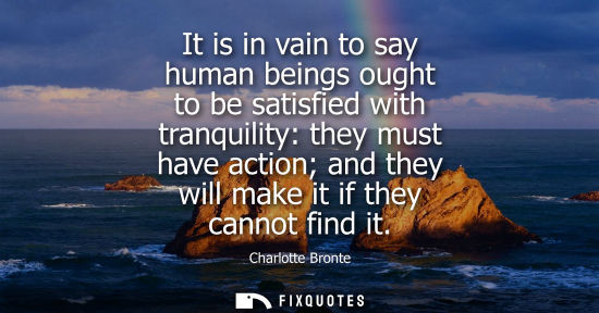 Small: It is in vain to say human beings ought to be satisfied with tranquility: they must have action and the