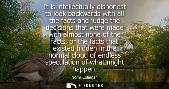 Small: It is intellectually dishonest to look backwards with all the facts and judge the decisions that were m