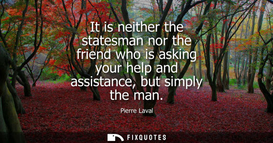 Small: It is neither the statesman nor the friend who is asking your help and assistance, but simply the man