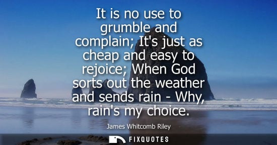 Small: It is no use to grumble and complain Its just as cheap and easy to rejoice When God sorts out the weath