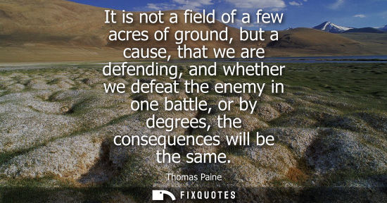 Small: It is not a field of a few acres of ground, but a cause, that we are defending, and whether we defeat the enem