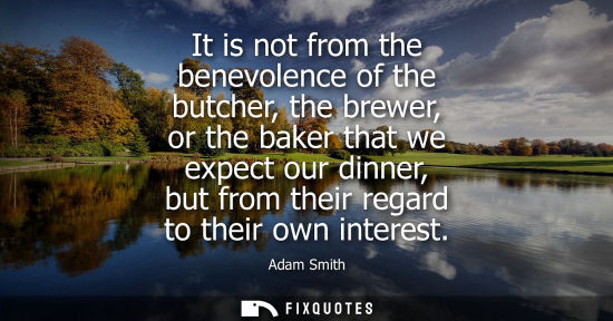 Small: It is not from the benevolence of the butcher, the brewer, or the baker that we expect our dinner, but from th