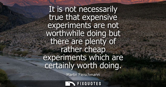 Small: It is not necessarily true that expensive experiments are not worthwhile doing but there are plenty of 