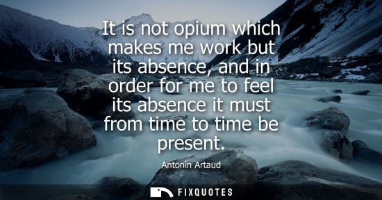 Small: It is not opium which makes me work but its absence, and in order for me to feel its absence it must fr