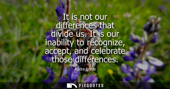 Small: It is not our differences that divide us. It is our inability to recognize, accept, and celebrate those