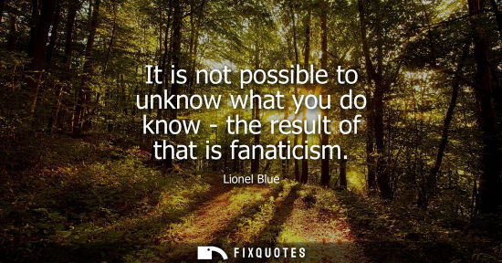 Small: It is not possible to unknow what you do know - the result of that is fanaticism