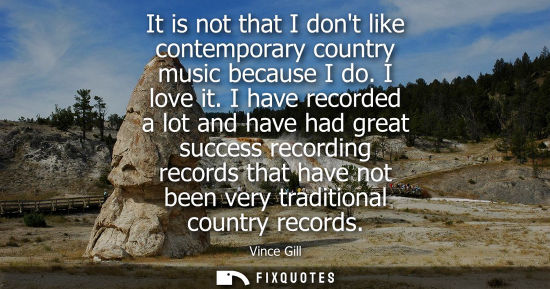 Small: It is not that I dont like contemporary country music because I do. I love it. I have recorded a lot an