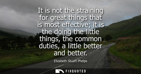 Small: It is not the straining for great things that is most effective it is the doing the little things, the 