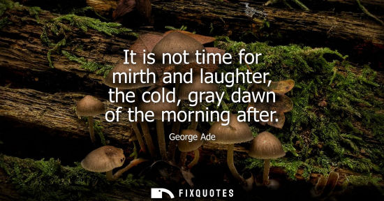 Small: It is not time for mirth and laughter, the cold, gray dawn of the morning after