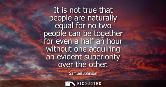 Small: It is not true that people are naturally equal for no two people can be together for even a half an hour witho