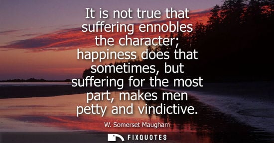 Small: It is not true that suffering ennobles the character happiness does that sometimes, but suffering for the most
