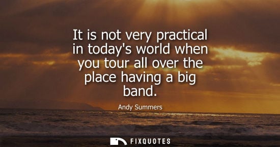 Small: It is not very practical in todays world when you tour all over the place having a big band