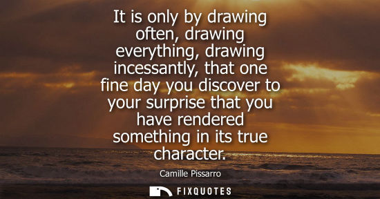 Small: It is only by drawing often, drawing everything, drawing incessantly, that one fine day you discover to