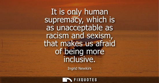 Small: It is only human supremacy, which is as unacceptable as racism and sexism, that makes us afraid of bein