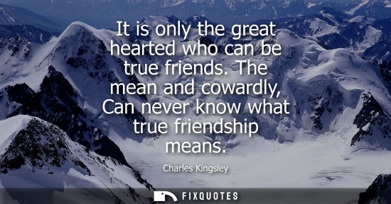 Small: It is only the great hearted who can be true friends. The mean and cowardly, Can never know what true friendsh
