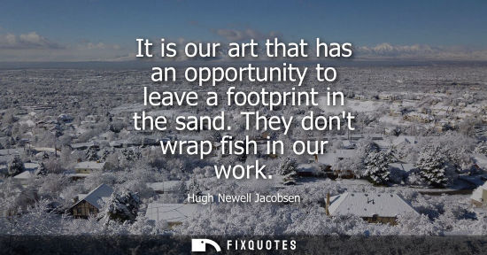 Small: It is our art that has an opportunity to leave a footprint in the sand. They dont wrap fish in our work
