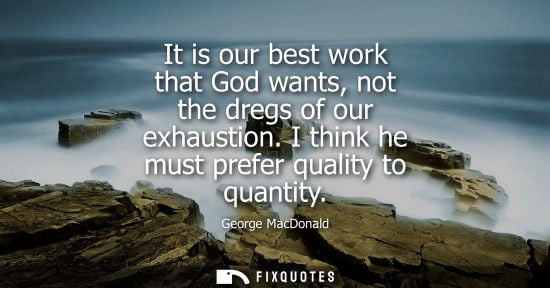 Small: It is our best work that God wants, not the dregs of our exhaustion. I think he must prefer quality to 