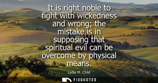 Small: It is right noble to fight with wickedness and wrong the mistake is in supposing that spiritual evil can be ov