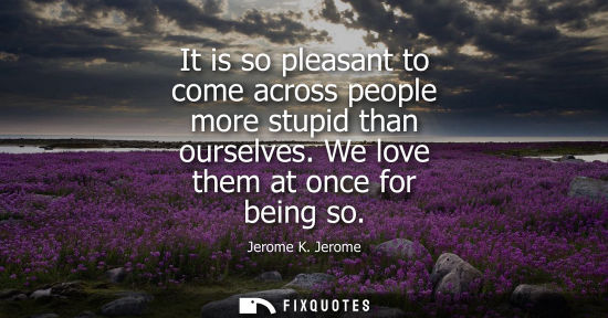 Small: It is so pleasant to come across people more stupid than ourselves. We love them at once for being so