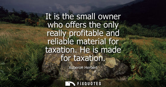 Small: It is the small owner who offers the only really profitable and reliable material for taxation. He is m