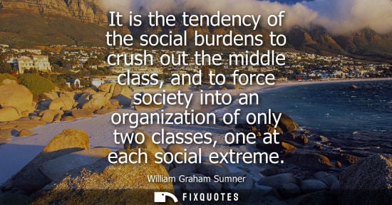 Small: It is the tendency of the social burdens to crush out the middle class, and to force society into an or