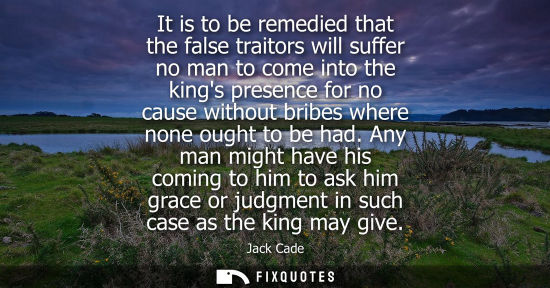 Small: It is to be remedied that the false traitors will suffer no man to come into the kings presence for no 