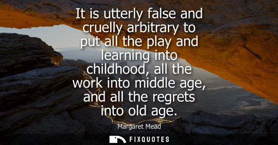 Small: It is utterly false and cruelly arbitrary to put all the play and learning into childhood, all the work into m