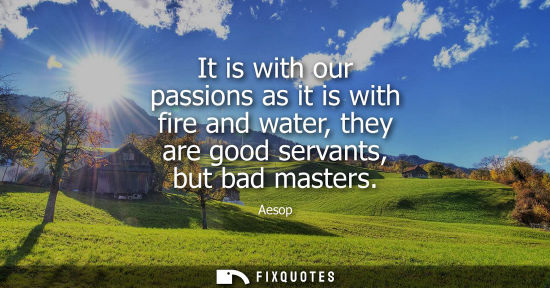 Small: It is with our passions as it is with fire and water, they are good servants, but bad masters