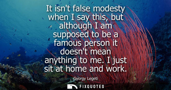 Small: It isnt false modesty when I say this, but although I am supposed to be a famous person it doesnt mean 