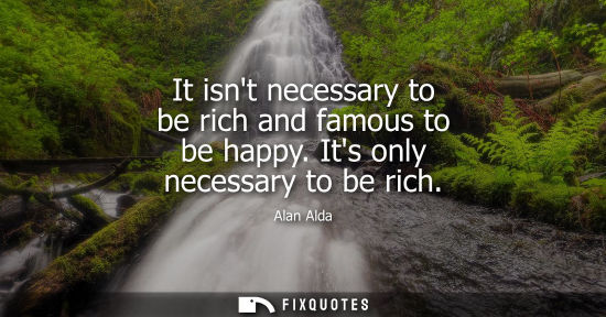 Small: It isnt necessary to be rich and famous to be happy. Its only necessary to be rich