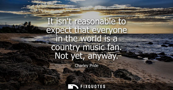 Small: It isnt reasonable to expect that everyone in the world is a country music fan. Not yet, anyway