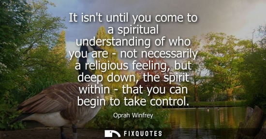 Small: It isnt until you come to a spiritual understanding of who you are - not necessarily a religious feeling, but 