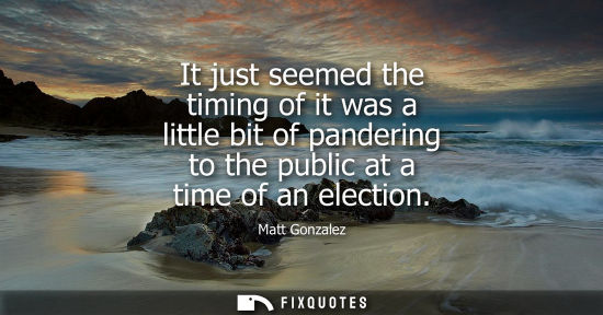 Small: It just seemed the timing of it was a little bit of pandering to the public at a time of an election