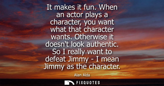 Small: It makes it fun. When an actor plays a character, you want what that character wants. Otherwise it does