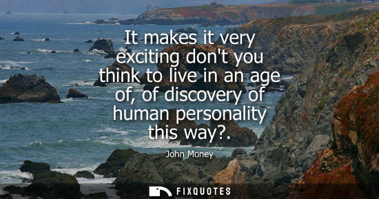 Small: It makes it very exciting dont you think to live in an age of, of discovery of human personality this way?