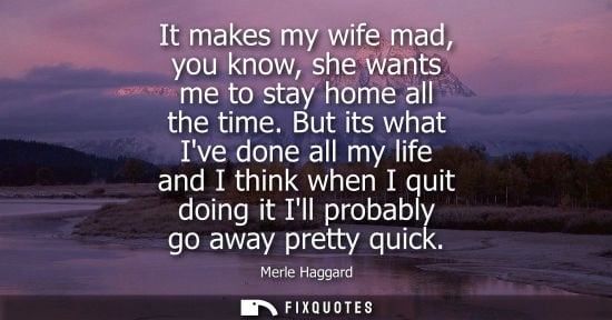 Small: It makes my wife mad, you know, she wants me to stay home all the time. But its what Ive done all my li
