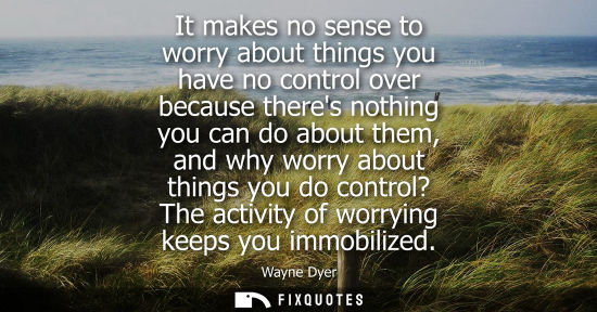 Small: It makes no sense to worry about things you have no control over because theres nothing you can do abou