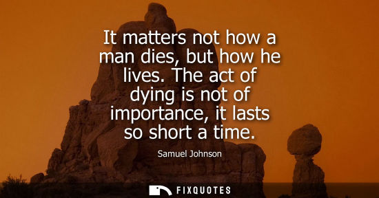 Small: It matters not how a man dies, but how he lives. The act of dying is not of importance, it lasts so short a ti