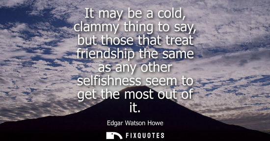 Small: It may be a cold, clammy thing to say, but those that treat friendship the same as any other selfishnes