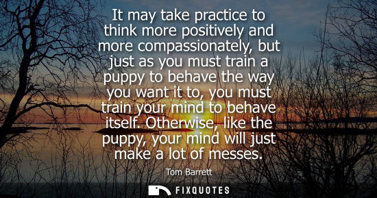 Small: It may take practice to think more positively and more compassionately, but just as you must train a pu
