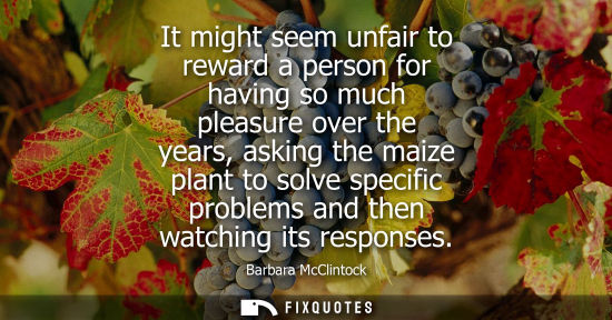 Small: It might seem unfair to reward a person for having so much pleasure over the years, asking the maize pl