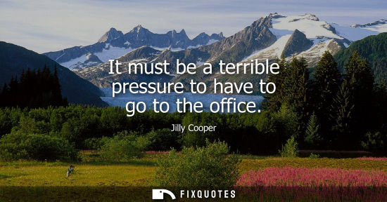 Small: It must be a terrible pressure to have to go to the office