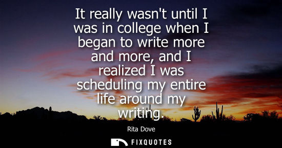 Small: It really wasnt until I was in college when I began to write more and more, and I realized I was schedu